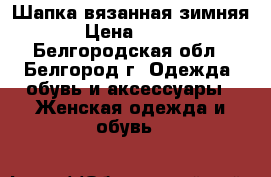 Шапка вязанная зимняя › Цена ­ 600 - Белгородская обл., Белгород г. Одежда, обувь и аксессуары » Женская одежда и обувь   